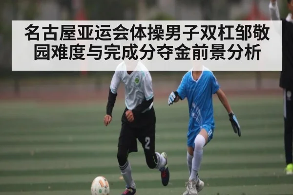 名古屋亚运会体操男子双杠邹敬园难度与完成分夺金前景分析